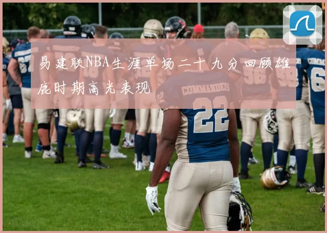 易建联NBA生涯单场二十九分回顾雄鹿时期高光表现