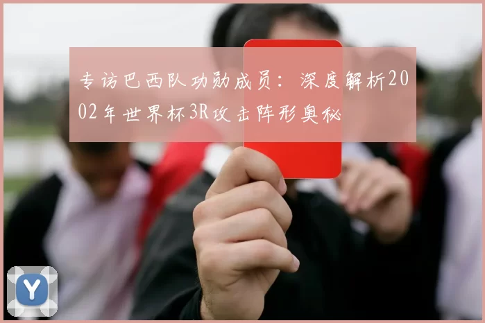 专访巴西队功勋成员:深度解析2002年世界杯3R攻击阵形奥秘