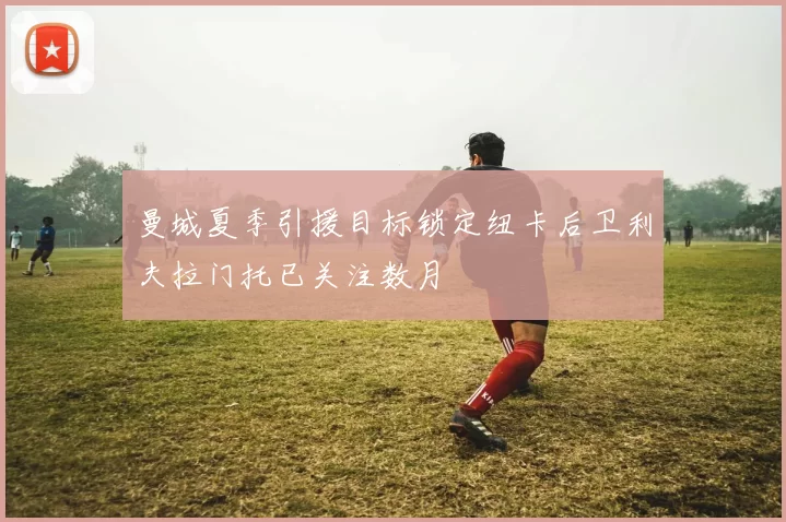 曼城夏季引援目标锁定纽卡后卫利夫拉门托已关注数月