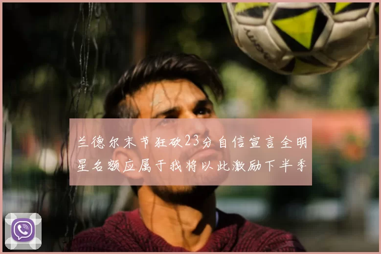 兰德尔末节狂砍23分自信宣言全明星名额应属于我将以此激励下半季表现