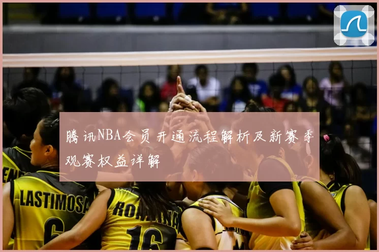 腾讯NBA会员开通流程解析及新赛季观赛权益详解