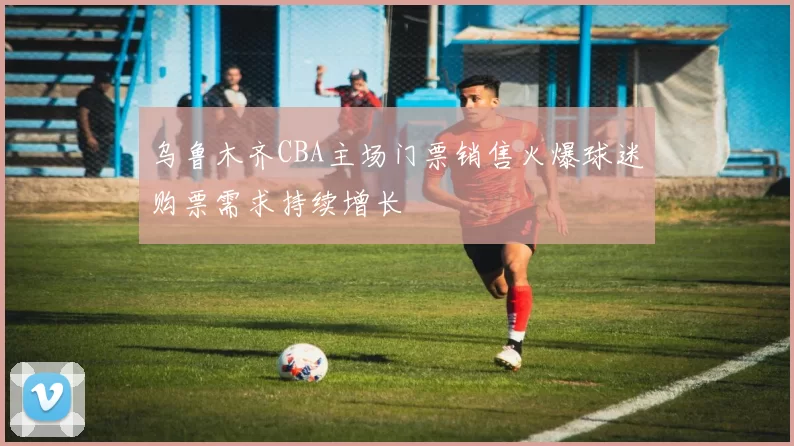 乌鲁木齐CBA主场门票销售火爆球迷购票需求持续增长