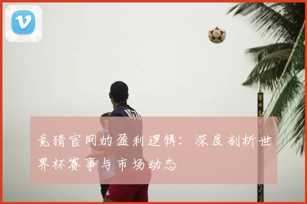 竟猜官网的盈利逻辑：深度剖析世界杯赛事与市场动态
