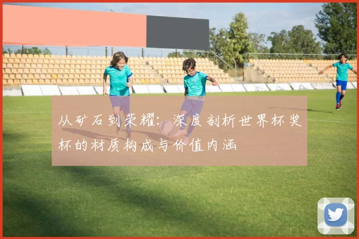 从矿石到荣耀：深度剖析世界杯奖杯的材质构成与价值内涵