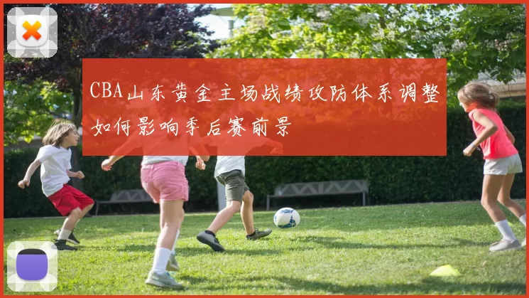 CBA山东黄金主场战绩攻防体系调整如何影响季后赛前景