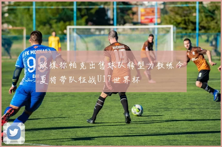 欧媒称帕克出售球队转型为教练今夏将带队征战U17世界杯