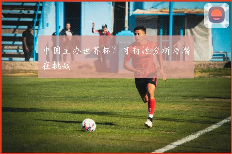 中国主办世界杯?可行性分析与潜在挑战