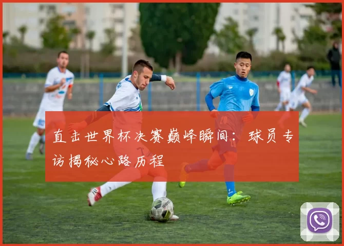 直击世界杯决赛巅峰瞬间:球员专访揭秘心路历程