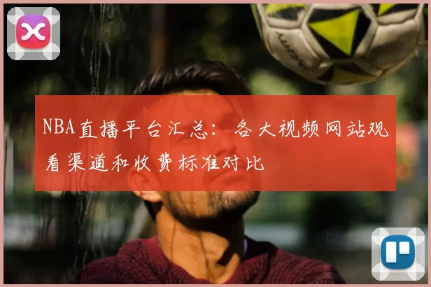 NBA直播平台汇总:各大视频网站观看渠道和收费标准对比