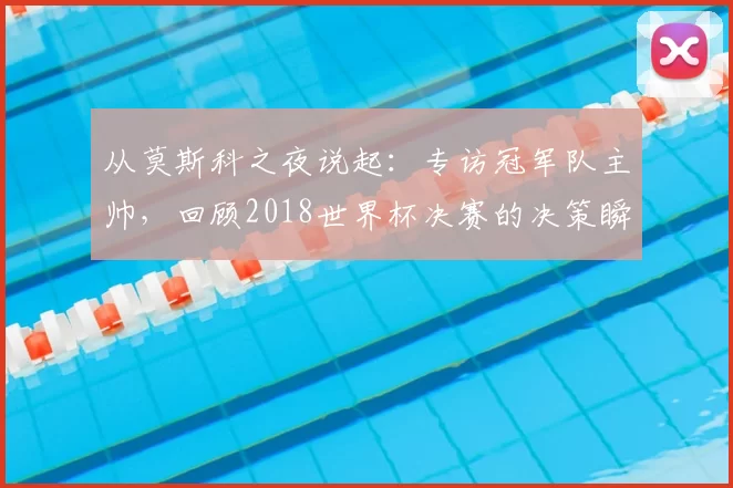 从莫斯科之夜说起:专访冠军队主帅,回顾2018世界杯决赛的决策瞬间