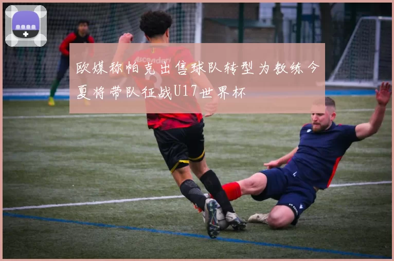 欧媒称帕克出售球队转型为教练今夏将带队征战U17世界杯