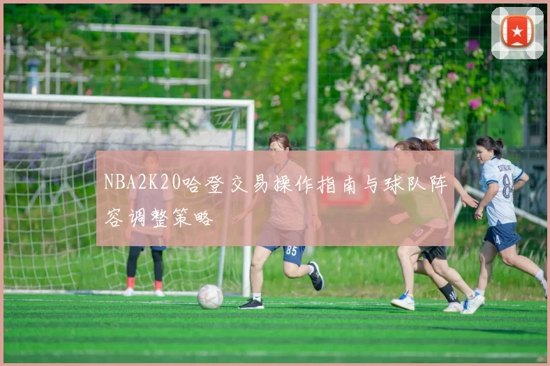 NBA2K20哈登交易操作指南与球队阵容调整策略