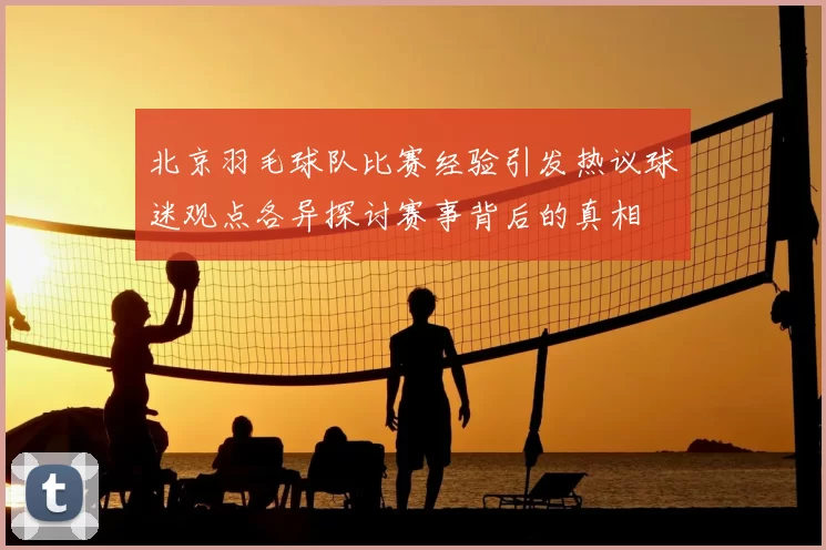 北京羽毛球队比赛经验引发热议球迷观点各异探讨赛事背后的真相