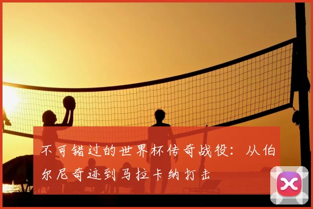 不可错过的世界杯传奇战役:从伯尔尼奇迹到马拉卡纳打击