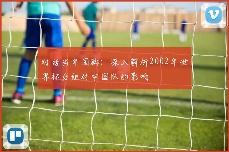 对话当年国脚:深入解析2002年世界杯分组对中国队的影响