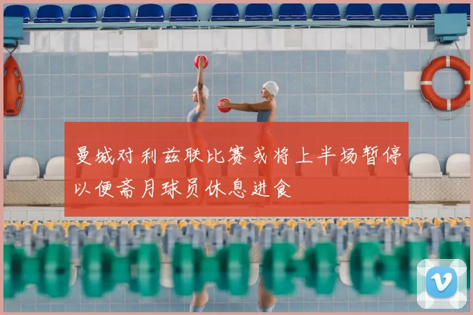 曼城对利兹联比赛或将上半场暂停以便斋月球员休息进食