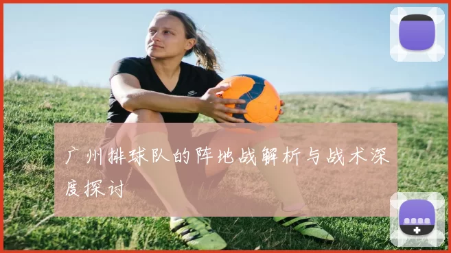 广州排球队的阵地战解析与战术深度探讨