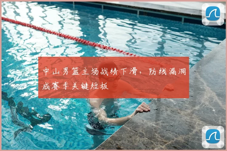 中山男篮主场战绩下滑，防线漏洞成赛季关键短板