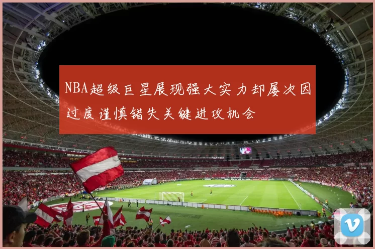 NBA超级巨星展现强大实力却屡次因过度谨慎错失关键进攻机会