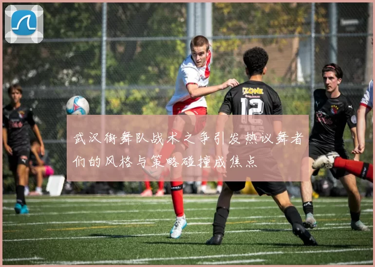 武汉街舞队战术之争引发热议舞者们的风格与策略碰撞成焦点