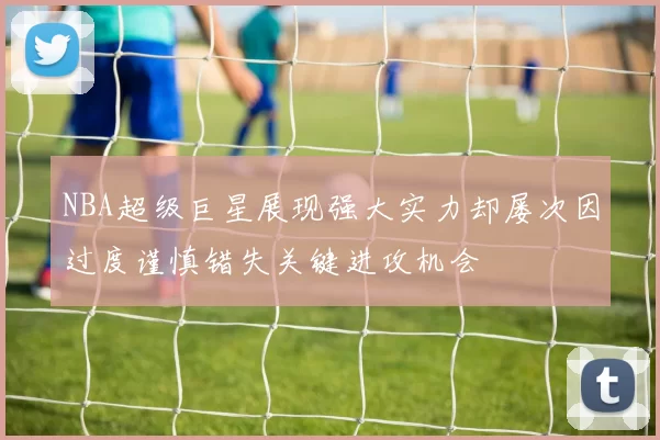 NBA超级巨星展现强大实力却屡次因过度谨慎错失关键进攻机会