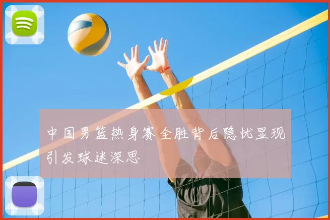 中国男篮热身赛全胜背后隐忧显现引发球迷深思
