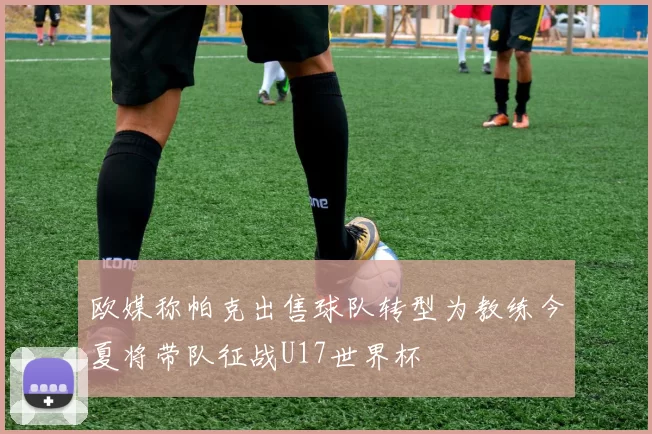欧媒称帕克出售球队转型为教练今夏将带队征战U17世界杯