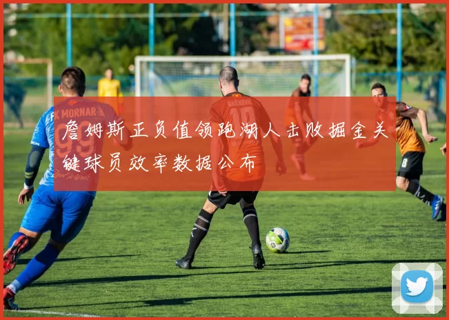詹姆斯正负值领跑湖人击败掘金关键球员效率数据公布