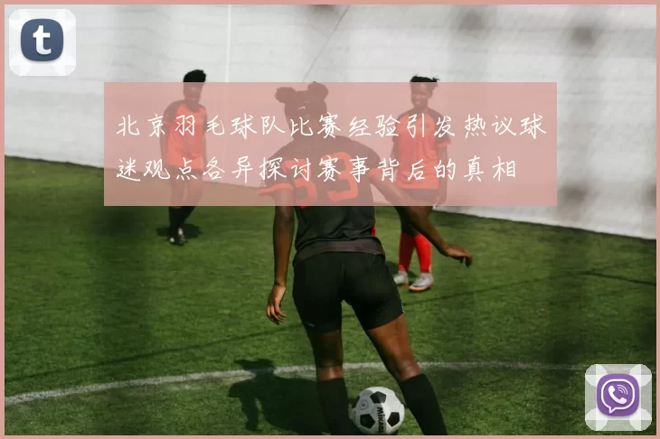 北京羽毛球队比赛经验引发热议球迷观点各异探讨赛事背后的真相