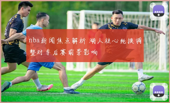 nba新闻焦点解析 湖人核心轮换调整对季后赛前景影响