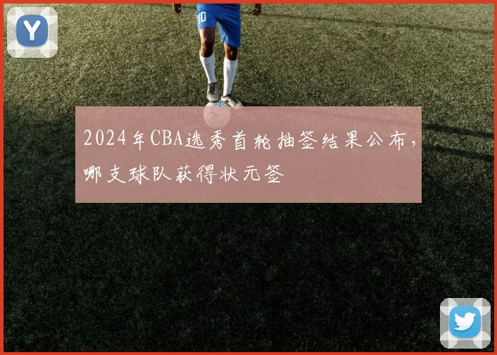 2024年CBA选秀首轮抽签结果公布，哪支球队获得状元签