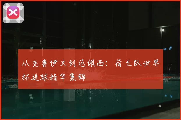 从克鲁伊夫到范佩西:荷兰队世界杯进球精华集锦
