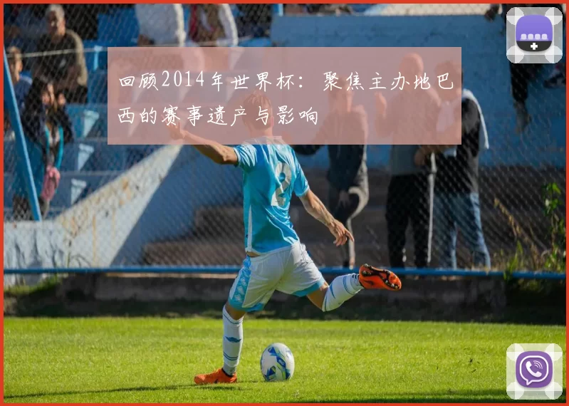 回顾2014年世界杯：聚焦主办地巴西的赛事遗产与影响