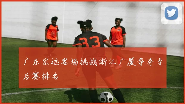 广东宏远客场挑战浙江广厦争夺季后赛排名