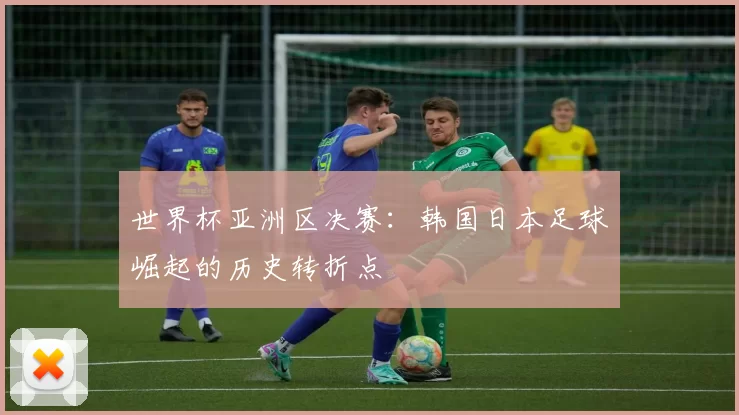 世界杯亚洲区决赛:韩国日本足球崛起的历史转折点