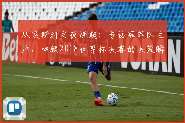从莫斯科之夜说起:专访冠军队主帅,回顾2018世界杯决赛的决策瞬间