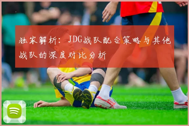 独家解析:JDG战队配合策略与其他战队的深度对比分析