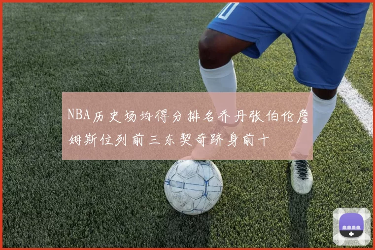 NBA历史场均得分排名乔丹张伯伦詹姆斯位列前三东契奇跻身前十