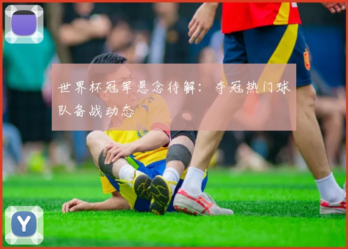 世界杯冠军悬念待解:夺冠热门球队备战动态