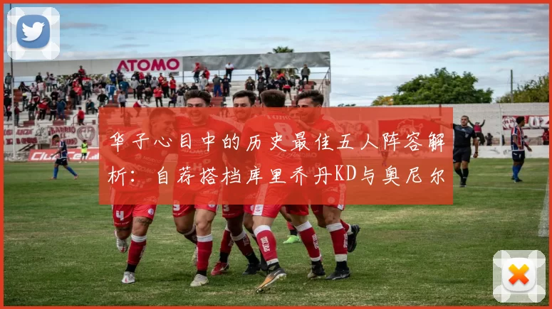 华子心目中的历史最佳五人阵容解析：自荐搭档库里乔丹KD与奥尼尔共襄盛举