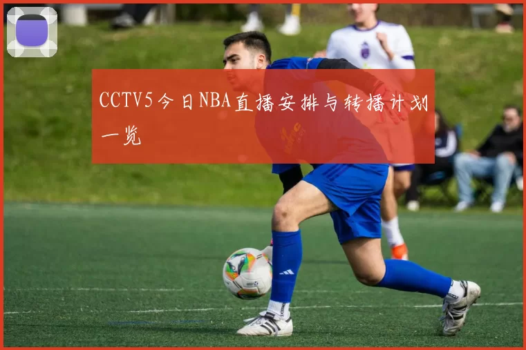 CCTV5今日NBA直播安排与转播计划一览