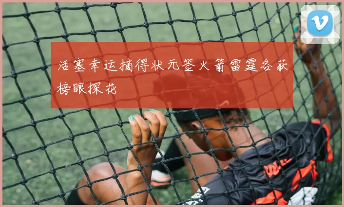 活塞幸运摘得状元签火箭雷霆各获榜眼探花