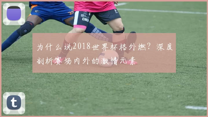 为什么说2018世界杯格外燃?深度剖析赛场内外的激情元素