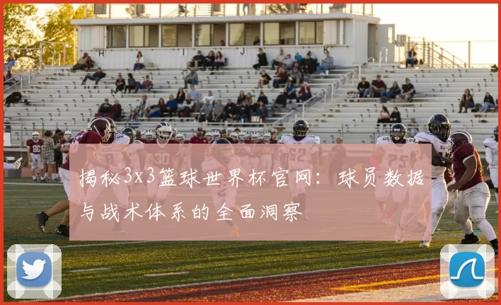 揭秘3x3篮球世界杯官网:球员数据与战术体系的全面洞察